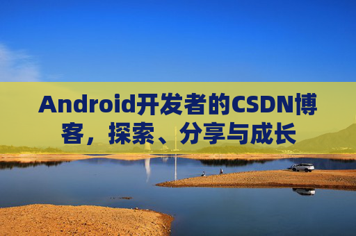 Android开发者的CSDN博客,探索、分享与成长